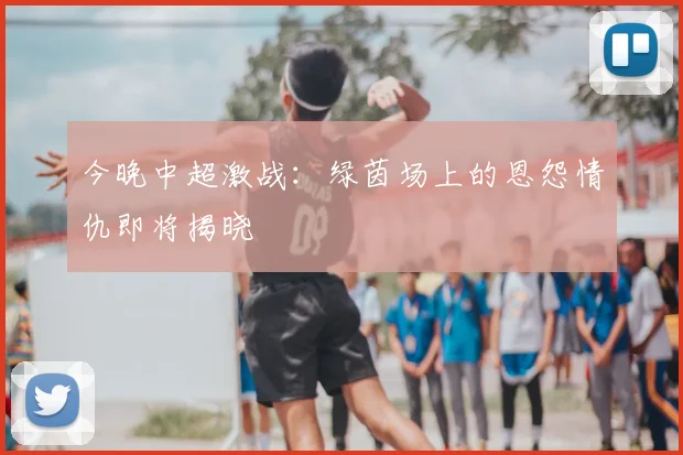 今晚中超激战:绿茵场上的恩怨情仇即将揭晓