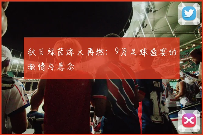 秋日绿茵烽火再燃:9月足球盛宴的激情与悬念