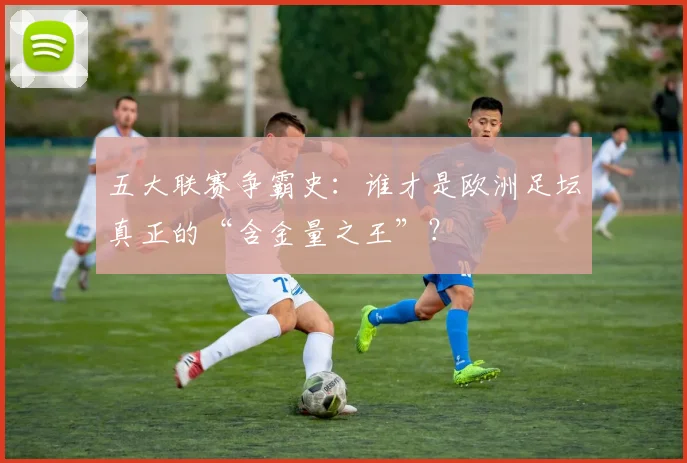 五大联赛争霸史:谁才是欧洲足坛真正的“含金量之王”?