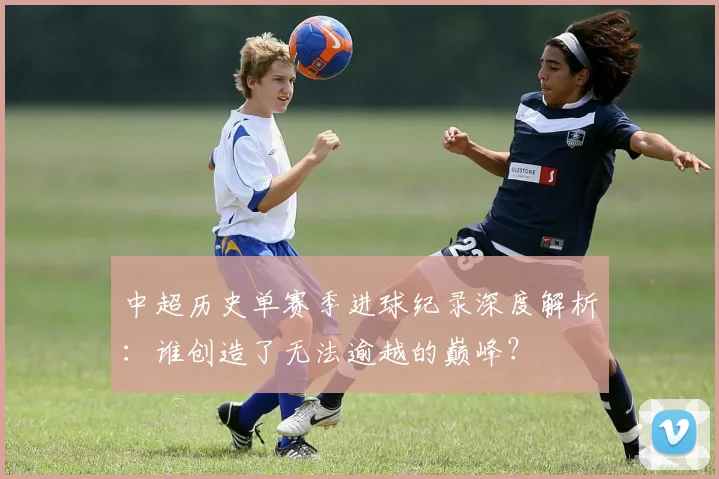 中超历史单赛季进球纪录深度解析：谁创造了无法逾越的巅峰？