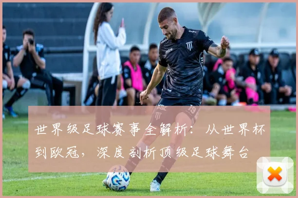 世界级足球赛事全解析:从世界杯到欧冠,深度剖析顶级足球舞台