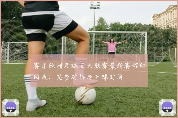 赛季欧洲足球五大联赛最新赛程时间表:完整对阵与开球时间