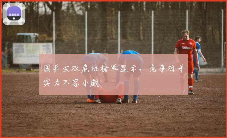 国乒女双危机榜单显示,竞争对手实力不容小觑
