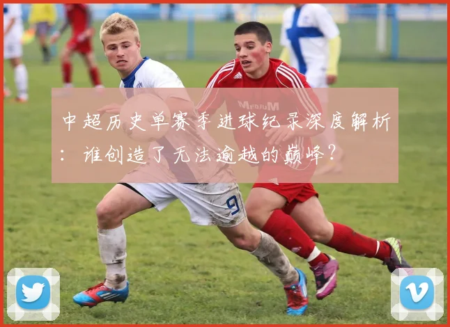 中超历史单赛季进球纪录深度解析：谁创造了无法逾越的巅峰？