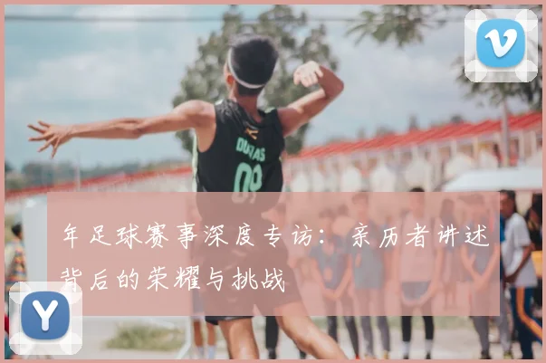 年足球赛事深度专访:亲历者讲述背后的荣耀与挑战