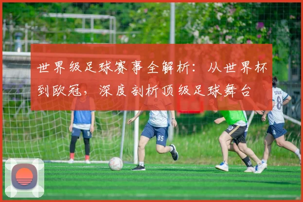 世界级足球赛事全解析:从世界杯到欧冠,深度剖析顶级足球舞台