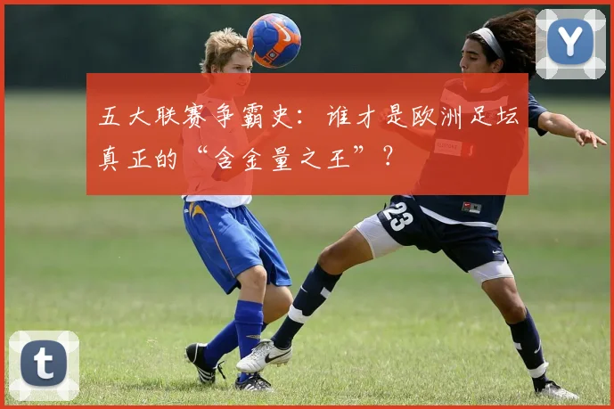 五大联赛争霸史:谁才是欧洲足坛真正的“含金量之王”?