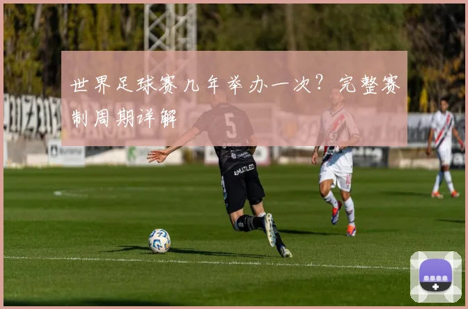 世界足球赛几年举办一次?完整赛制周期详解