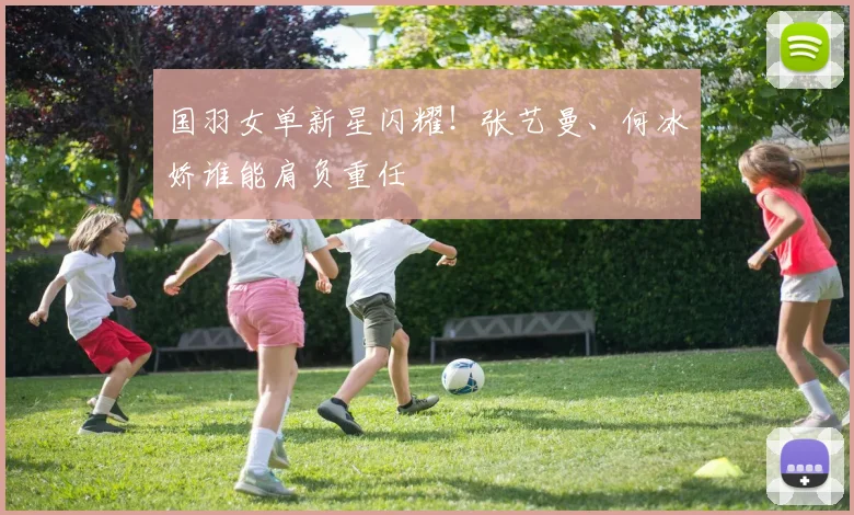 国羽女单新星闪耀！张艺曼、何冰娇谁能肩负重任