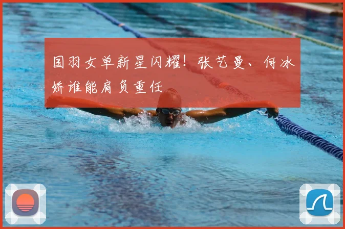 国羽女单新星闪耀！张艺曼、何冰娇谁能肩负重任